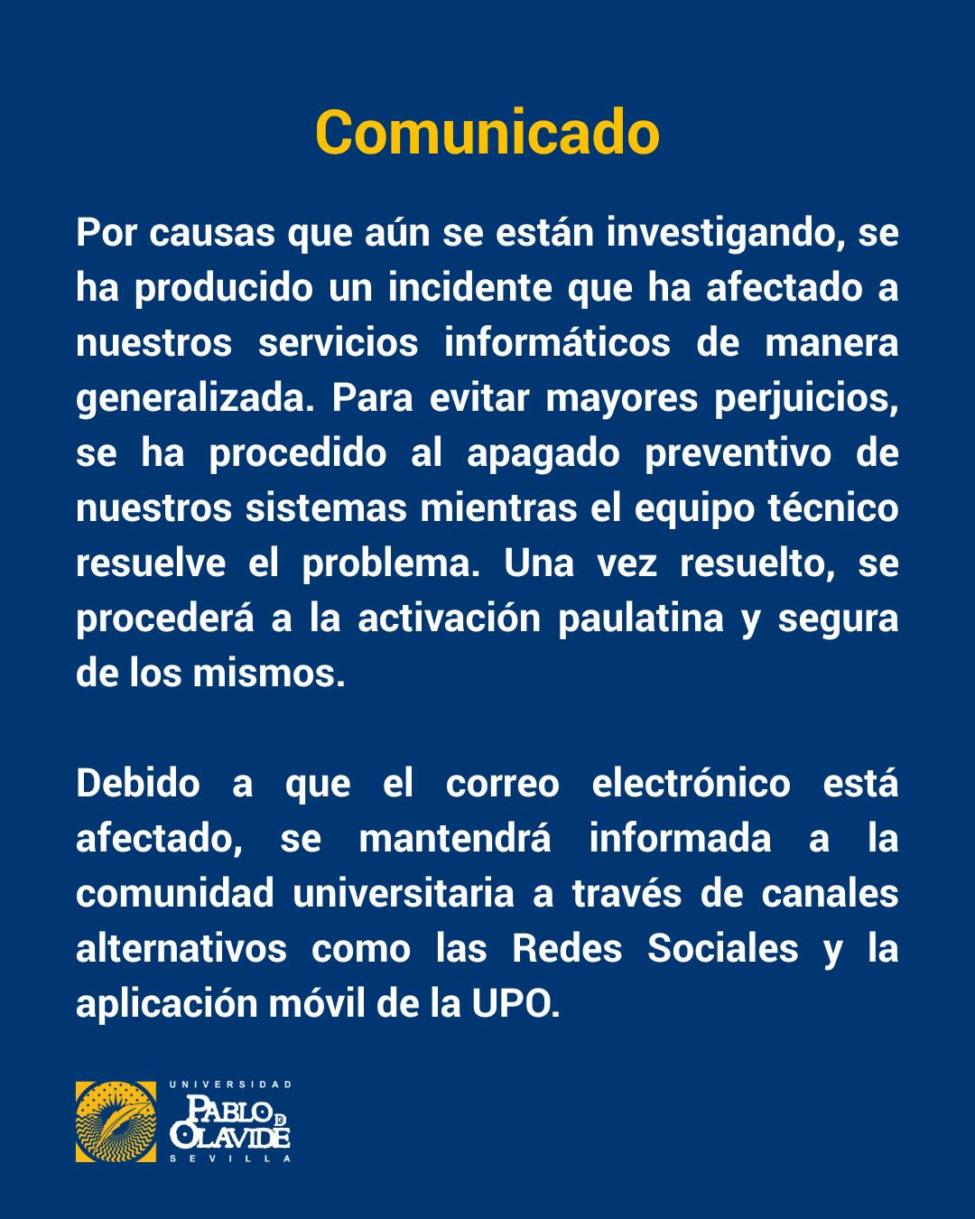 📢 Comunicado importante
Por un incidente que aún se está investigando, nuestros servicios informáticos se han visto afectados de forma generalizada. Para evitar daños mayores, se ha realizado un apagado preventivo de los sistemas mientras el equipo técnico trabaja en la resolución del problema.
⚠️ El servicio de correo electrónico también está afectado, por lo que mantendremos informada a toda la comunidad universitaria a través de nuestras redes sociales y la app oficial de la UPO.
Gracias por vuestra comprensión y paciencia.
#ComunicadoUPO
