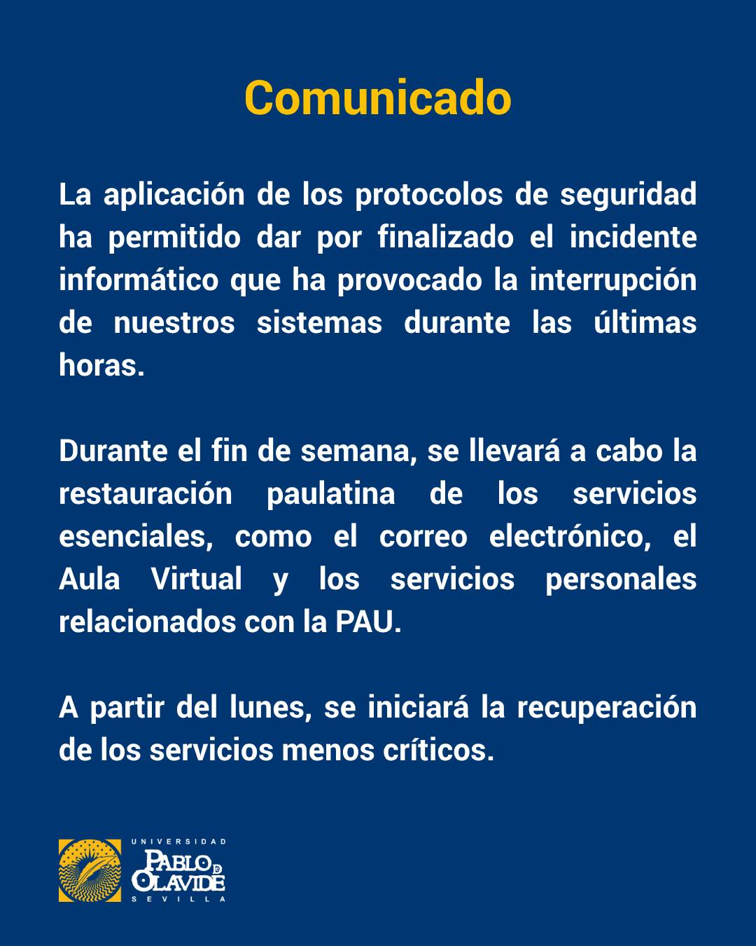📢 Comunicado
La aplicación de los protocolos de seguridad ha permitido dar por finalizado el incidente informático que ha provocado la interrupción de nuestros sistemas en las últimas horas.
Durante el fin de semana, se llevará a cabo la restauración paulatina de los servicios esenciales, como el correo electrónico, el Aula Virtual y los servicios personales relacionados con la PAU.
A partir del lunes, se iniciará la recuperación de los servicios menos críticos.
Gracias por vuestra comprensión.