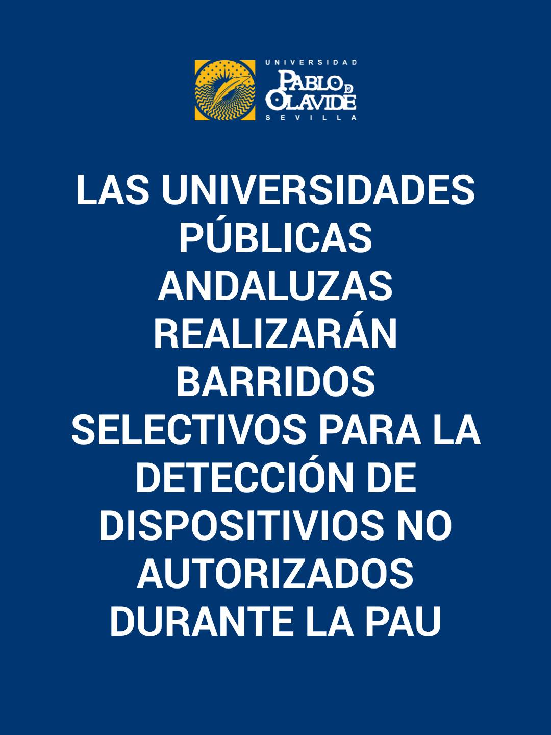 🟢 Las universidades públicas andaluzas realizarán barridos selectivos para la detección de dispositivos no autorizados durante la PAU

Las universidades públicas de Andalucía en coordinación con el Gobierno regional han determinado que, para articular de la manera más garantista posible la celebración de la PAU en el territorio del Distrito Único Andaluz, van a llevarse a cabo barridos selectivos para la detección del uso de dispositivos electrónicos y de transmisión de datos durante la prueba. De esta manera, se introducirán detectores en diferentes sedes y momentos de la PAU con el fin de preservar la igualdad de oportunidades y la equidad en el proceso.

Desde el Distrito Único Andaluz se recuerda que el empleo de los correspondientes detectores se realizará de acuerdo con las pautas recogidas en el documento Normativa y Organización. Prueba de Acceso a la Universidad y Pruebas de Admisión de la Comisión Coordinadora Interuniversitaria de Andalucía para el curso 25/26.

En este sentido, se recuerda que la normativa de la PAU en Andalucía prohíbe la utilización o tenencia de teléfonos móviles, dispositivos de transmisión o almacenamiento de información, audífonos inteligentes, relojes electrónicos u otros elementos análogos salvo prescripción médica.

#PAU2026 #Selectividad #Andalucía